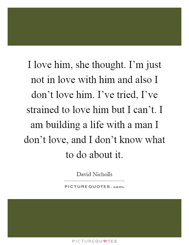 I love him, she thought. I'm just not in love with him and also I don't love him. I've tried, I've strained to love him but I can't. I am building a life with a man I don't love, and I don't know what to do about it Picture Quote #1