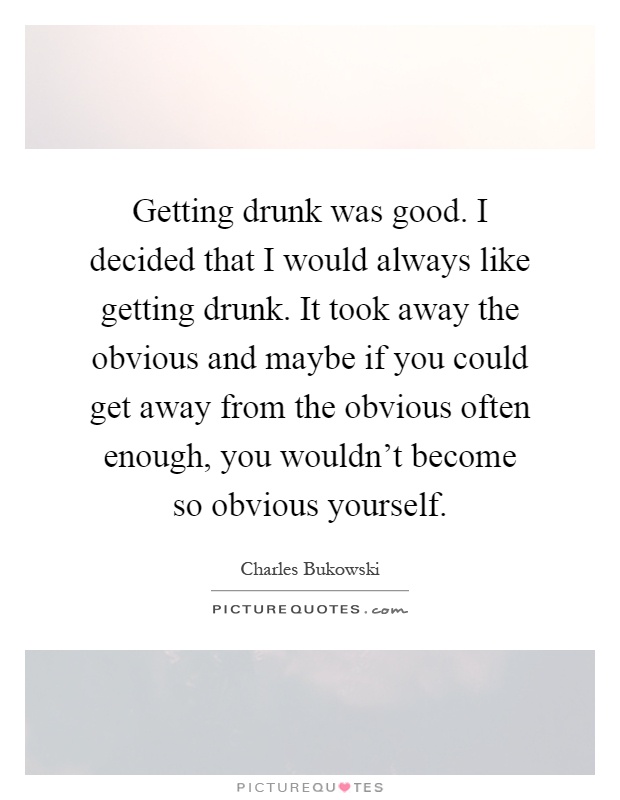 Getting drunk was good. I decided that I would always like getting drunk. It took away the obvious and maybe if you could get away from the obvious often enough, you wouldn't become so obvious yourself Picture Quote #1