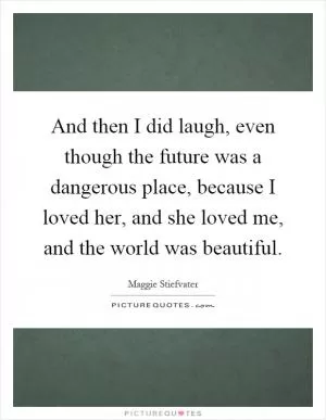 And then I did laugh, even though the future was a dangerous place, because I loved her, and she loved me, and the world was beautiful Picture Quote #1