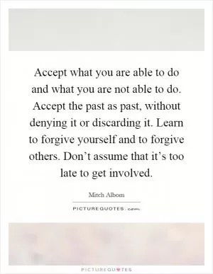 Accept what you are able to do and what you are not able to do. Accept the past as past, without denying it or discarding it. Learn to forgive yourself and to forgive others. Don’t assume that it’s too late to get involved Picture Quote #1