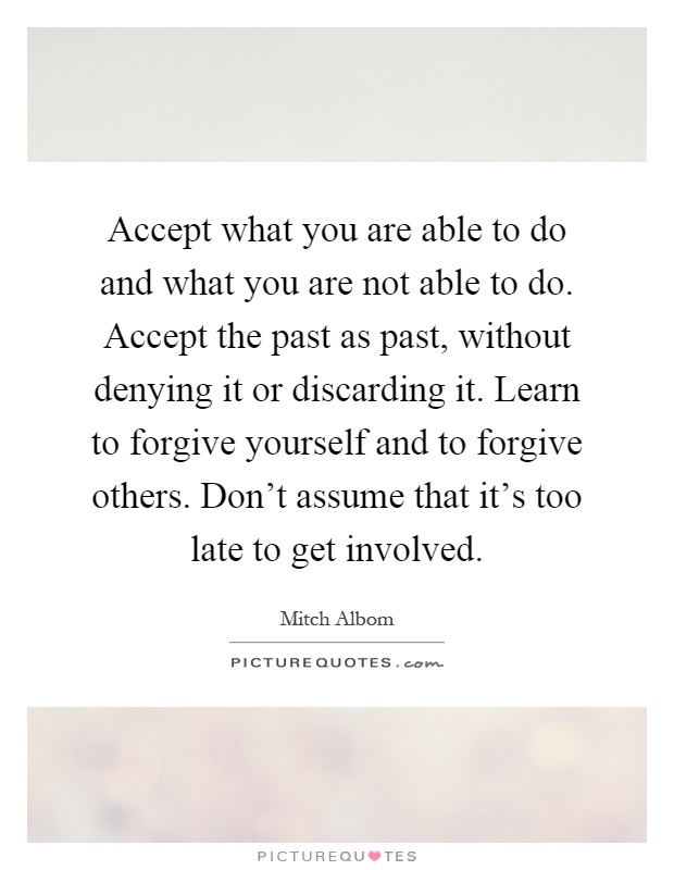 Accept what you are able to do and what you are not able to do. Accept the past as past, without denying it or discarding it. Learn to forgive yourself and to forgive others. Don't assume that it's too late to get involved Picture Quote #1