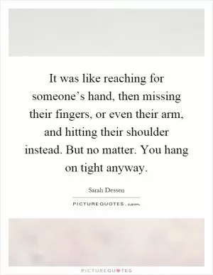 It was like reaching for someone’s hand, then missing their fingers, or even their arm, and hitting their shoulder instead. But no matter. You hang on tight anyway Picture Quote #1