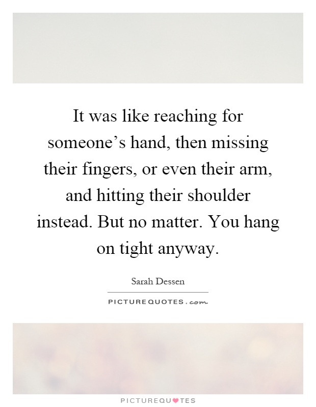 It was like reaching for someone's hand, then missing their fingers, or even their arm, and hitting their shoulder instead. But no matter. You hang on tight anyway Picture Quote #1