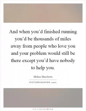 And when you’d finished running you’d be thousands of miles away from people who love you and your problem would still be there except you’d have nobody to help you Picture Quote #1