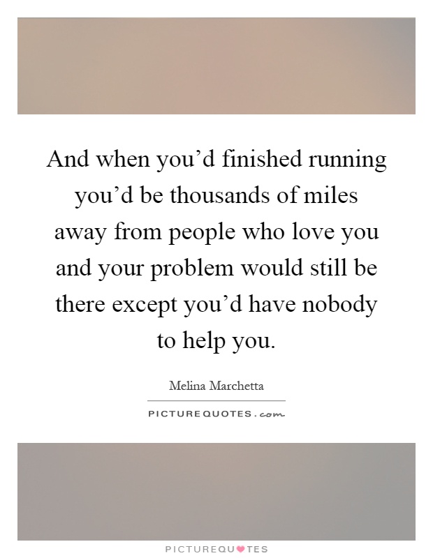 And when you'd finished running you'd be thousands of miles away from people who love you and your problem would still be there except you'd have nobody to help you Picture Quote #1