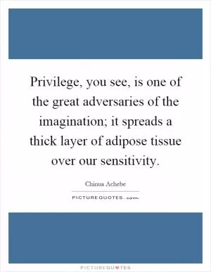 Privilege, you see, is one of the great adversaries of the imagination; it spreads a thick layer of adipose tissue over our sensitivity Picture Quote #1