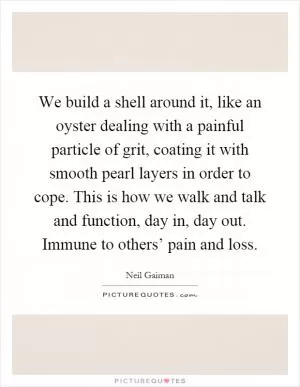 We build a shell around it, like an oyster dealing with a painful particle of grit, coating it with smooth pearl layers in order to cope. This is how we walk and talk and function, day in, day out. Immune to others’ pain and loss Picture Quote #1