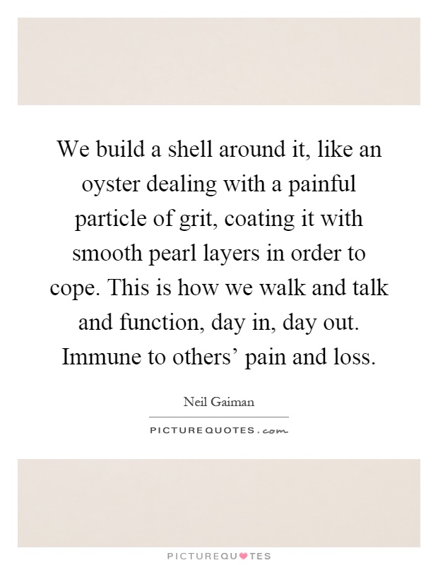 We build a shell around it, like an oyster dealing with a painful particle of grit, coating it with smooth pearl layers in order to cope. This is how we walk and talk and function, day in, day out. Immune to others' pain and loss Picture Quote #1