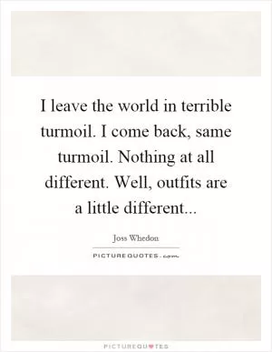 I leave the world in terrible turmoil. I come back, same turmoil. Nothing at all different. Well, outfits are a little different Picture Quote #1