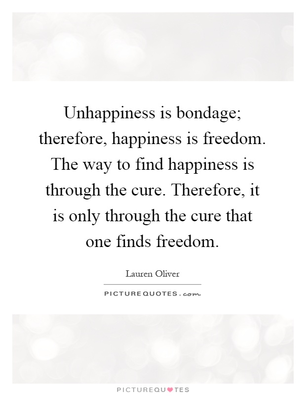 Unhappiness is bondage; therefore, happiness is freedom. The way to find happiness is through the cure. Therefore, it is only through the cure that one finds freedom Picture Quote #1