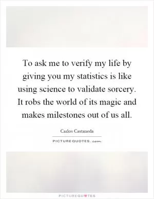 To ask me to verify my life by giving you my statistics is like using science to validate sorcery. It robs the world of its magic and makes milestones out of us all Picture Quote #1