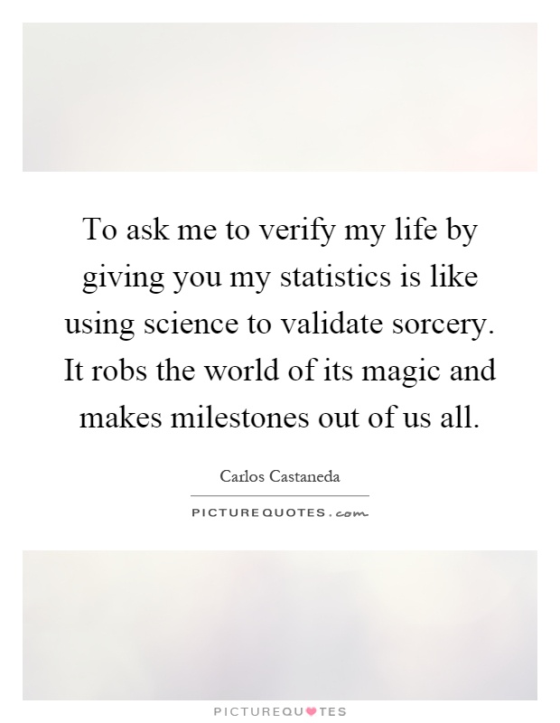 To ask me to verify my life by giving you my statistics is like using science to validate sorcery. It robs the world of its magic and makes milestones out of us all Picture Quote #1
