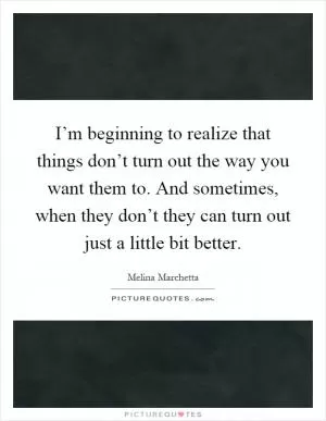 I’m beginning to realize that things don’t turn out the way you want them to. And sometimes, when they don’t they can turn out just a little bit better Picture Quote #1