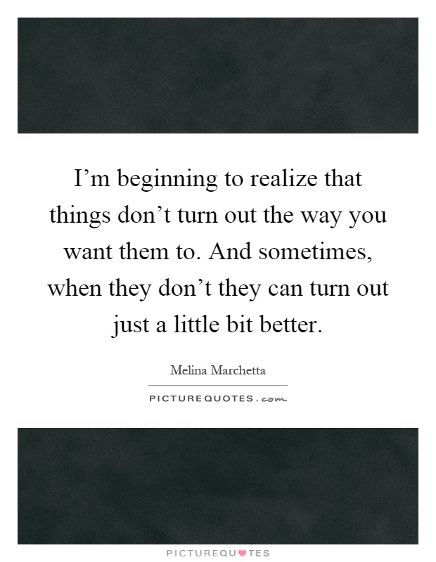 I'm beginning to realize that things don't turn out the way you want them to. And sometimes, when they don't they can turn out just a little bit better Picture Quote #1