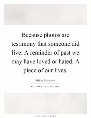 Because photos are testimony that someone did live. A reminder of past we may have loved or hated. A piece of our lives Picture Quote #1