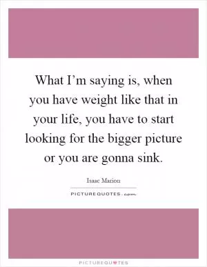 What I’m saying is, when you have weight like that in your life, you have to start looking for the bigger picture or you are gonna sink Picture Quote #1
