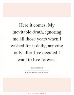 Here it comes. My inevitable death, ignoring me all those years when I wished for it daily, arriving only after I’ve decided I want to live forever Picture Quote #1