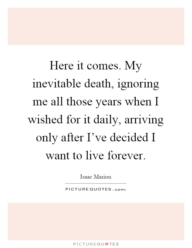 Here it comes. My inevitable death, ignoring me all those years when I wished for it daily, arriving only after I've decided I want to live forever Picture Quote #1