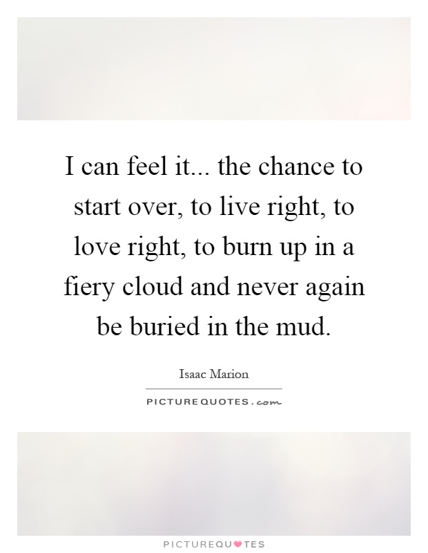 I can feel it... the chance to start over, to live right, to love right, to burn up in a fiery cloud and never again be buried in the mud Picture Quote #1