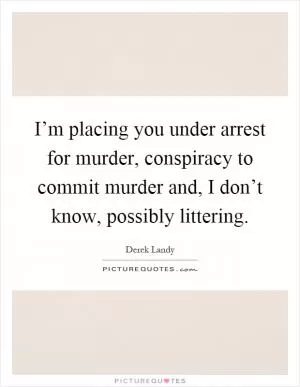 I’m placing you under arrest for murder, conspiracy to commit murder and, I don’t know, possibly littering Picture Quote #1