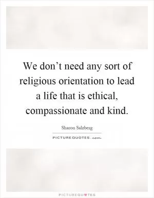We don’t need any sort of religious orientation to lead a life that is ethical, compassionate and kind Picture Quote #1