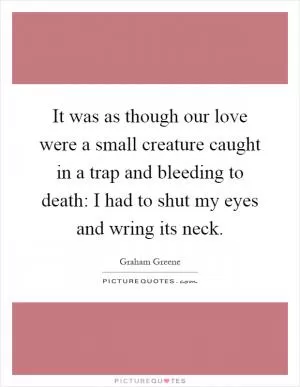 It was as though our love were a small creature caught in a trap and bleeding to death: I had to shut my eyes and wring its neck Picture Quote #1