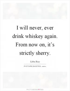 I will never, ever drink whiskey again. From now on, it’s strictly sherry Picture Quote #1