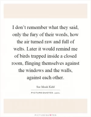 I don’t remember what they said, only the fury of their words, how the air turned raw and full of welts. Later it would remind me of birds trapped inside a closed room, flinging themselves against the windows and the walls, against each other Picture Quote #1