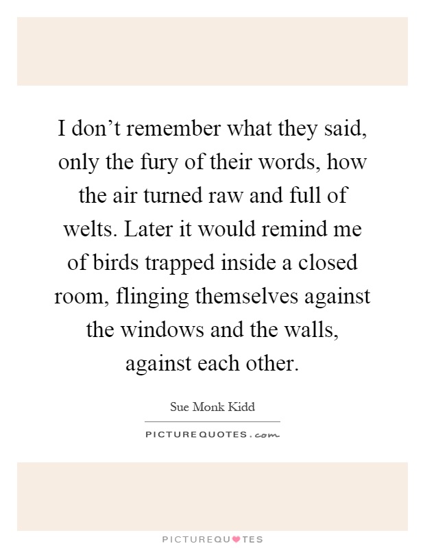 I don't remember what they said, only the fury of their words, how the air turned raw and full of welts. Later it would remind me of birds trapped inside a closed room, flinging themselves against the windows and the walls, against each other Picture Quote #1