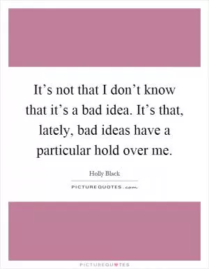 It’s not that I don’t know that it’s a bad idea. It’s that, lately, bad ideas have a particular hold over me Picture Quote #1