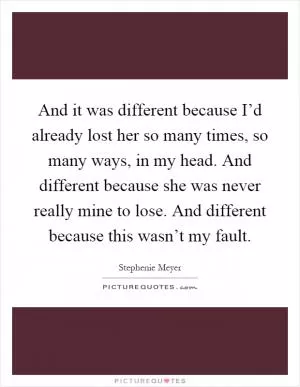 And it was different because I’d already lost her so many times, so many ways, in my head. And different because she was never really mine to lose. And different because this wasn’t my fault Picture Quote #1