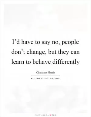 I’d have to say no, people don’t change, but they can learn to behave differently Picture Quote #1