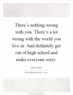 There’s nothing wrong with you. There’s a lot wrong with the world you live in. And definitely get out of high school and make everyone sorry Picture Quote #1