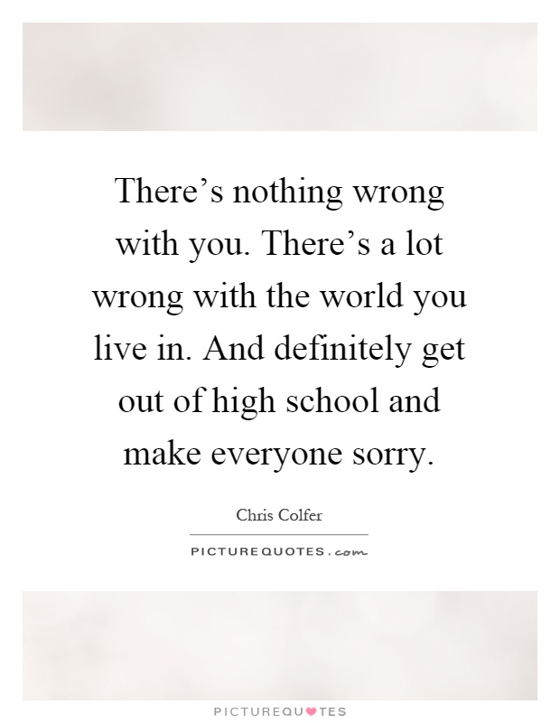 There's nothing wrong with you. There's a lot wrong with the world you live in. And definitely get out of high school and make everyone sorry Picture Quote #1