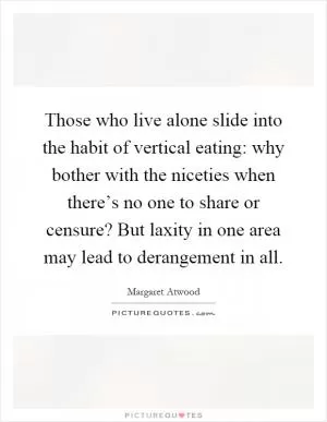 Those who live alone slide into the habit of vertical eating: why bother with the niceties when there’s no one to share or censure? But laxity in one area may lead to derangement in all Picture Quote #1