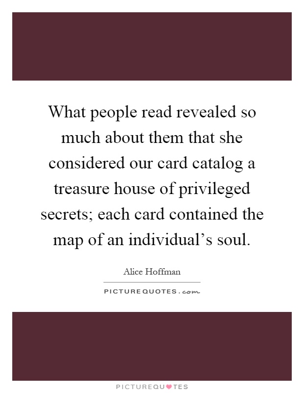 What people read revealed so much about them that she considered our card catalog a treasure house of privileged secrets; each card contained the map of an individual's soul Picture Quote #1