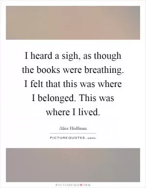 I heard a sigh, as though the books were breathing. I felt that this was where I belonged. This was where I lived Picture Quote #1