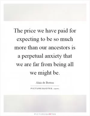 The price we have paid for expecting to be so much more than our ancestors is a perpetual anxiety that we are far from being all we might be Picture Quote #1