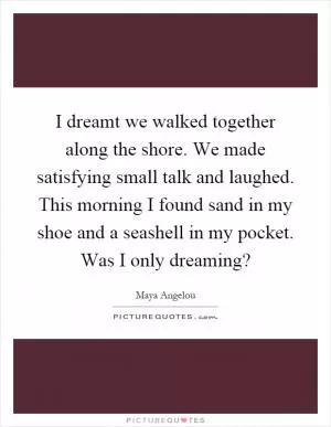 I dreamt we walked together along the shore. We made satisfying small talk and laughed. This morning I found sand in my shoe and a seashell in my pocket. Was I only dreaming? Picture Quote #1