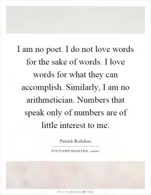 I am no poet. I do not love words for the sake of words. I love words for what they can accomplish. Similarly, I am no arithmetician. Numbers that speak only of numbers are of little interest to me Picture Quote #1