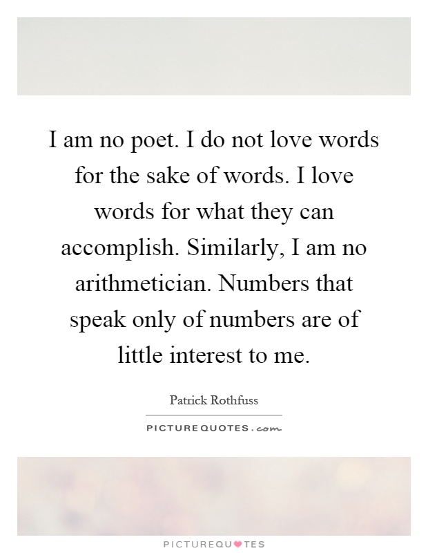 I am no poet. I do not love words for the sake of words. I love words for what they can accomplish. Similarly, I am no arithmetician. Numbers that speak only of numbers are of little interest to me Picture Quote #1