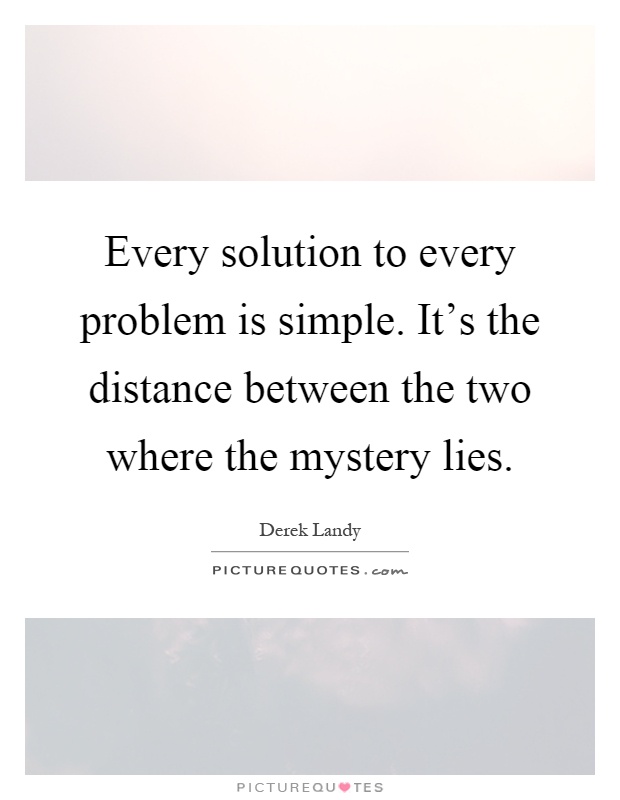 Every solution to every problem is simple. It's the distance between the two where the mystery lies Picture Quote #1