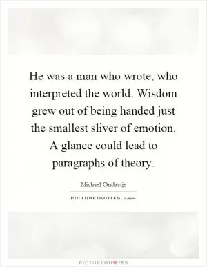 He was a man who wrote, who interpreted the world. Wisdom grew out of being handed just the smallest sliver of emotion. A glance could lead to paragraphs of theory Picture Quote #1