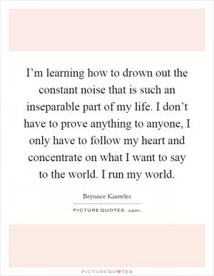 I’m learning how to drown out the constant noise that is such an inseparable part of my life. I don’t have to prove anything to anyone, I only have to follow my heart and concentrate on what I want to say to the world. I run my world Picture Quote #1