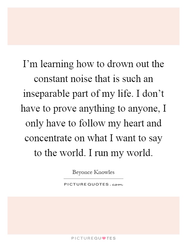 I'm learning how to drown out the constant noise that is such an inseparable part of my life. I don't have to prove anything to anyone, I only have to follow my heart and concentrate on what I want to say to the world. I run my world Picture Quote #1