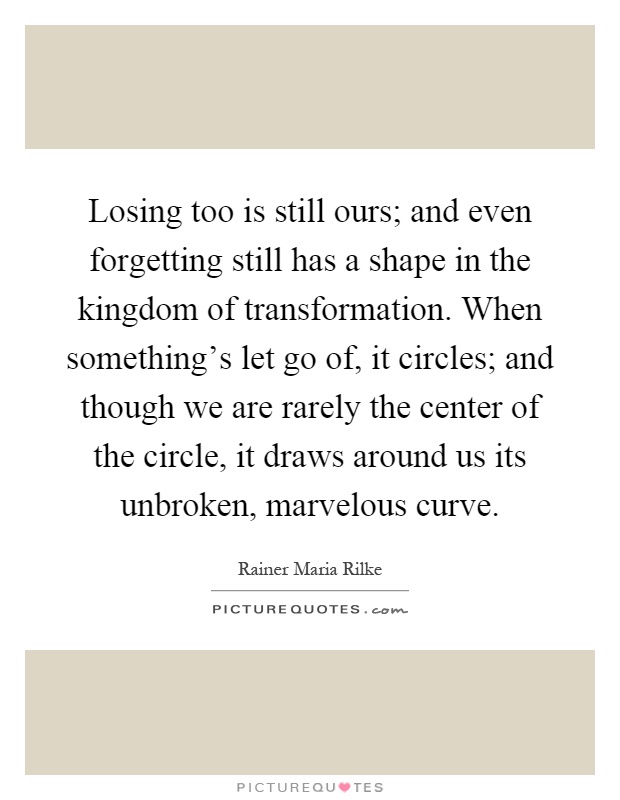 Losing too is still ours; and even forgetting still has a shape in the kingdom of transformation. When something's let go of, it circles; and though we are rarely the center of the circle, it draws around us its unbroken, marvelous curve Picture Quote #1