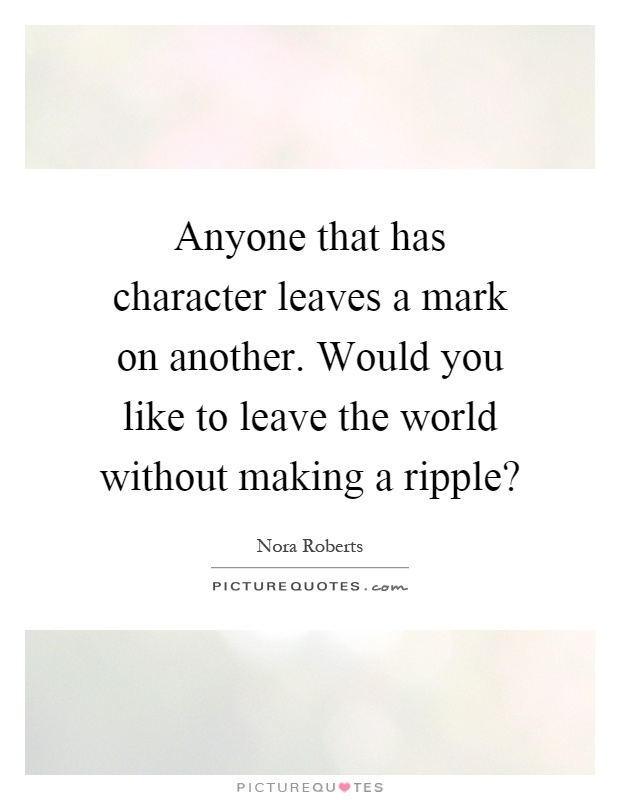Anyone that has character leaves a mark on another. Would you like to leave the world without making a ripple? Picture Quote #1