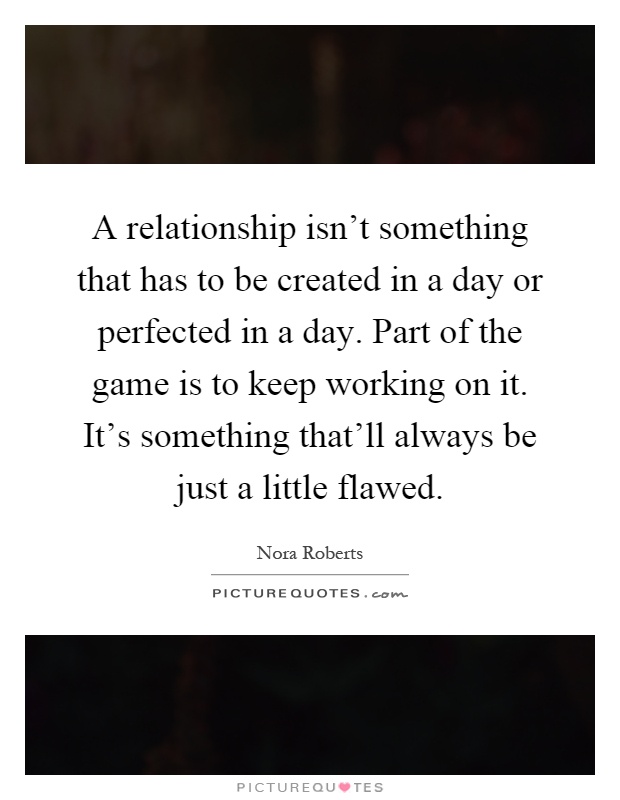 A relationship isn't something that has to be created in a day or perfected in a day. Part of the game is to keep working on it. It's something that'll always be just a little flawed Picture Quote #1