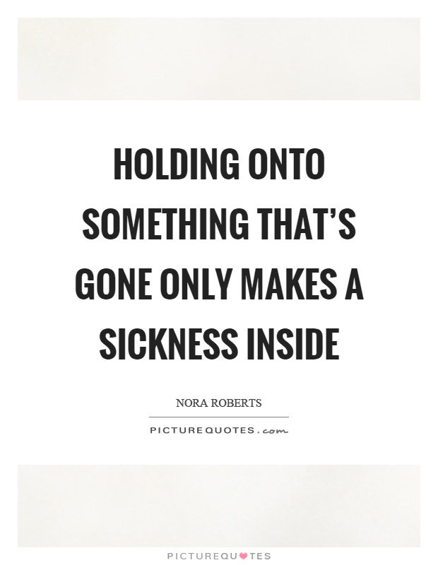 Holding onto something that's gone only makes a sickness inside Picture Quote #1