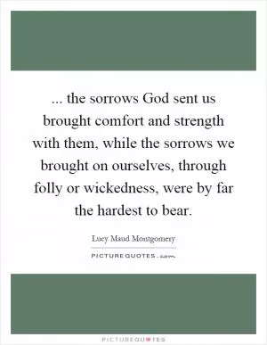 ... the sorrows God sent us brought comfort and strength with them, while the sorrows we brought on ourselves, through folly or wickedness, were by far the hardest to bear Picture Quote #1